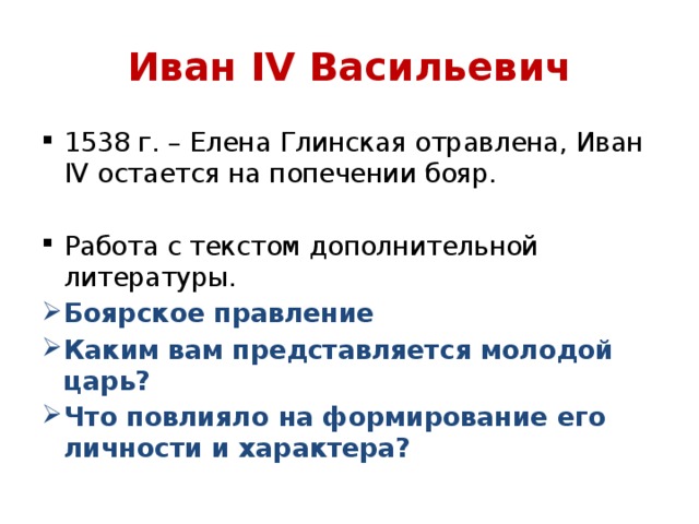 Иван IV Васильевич 1538 г. – Елена Глинская отравлена, Иван IV остается на попечении бояр. Работа с текстом дополнительной литературы. Боярское правление Каким вам представляется молодой царь? Что повлияло на формирование его личности и характера? 