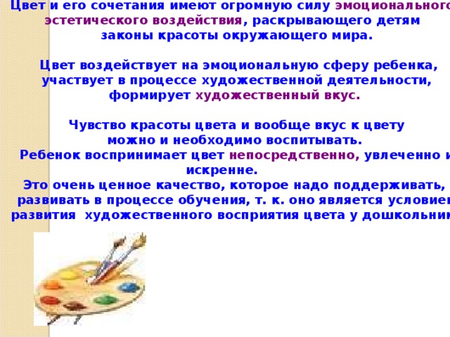 Цвет и его сочетания имеют огромную силу эмоционального, эстетического воздействия , раскрывающего детям законы красоты окружающего мира.   Цвет воздействует на эмоциональную сферу ребенка,  участвует в процессе художественной деятельности, формирует художественный вкус.   Чувство красоты цвета и вообще вкус к цвету можно и необходимо воспитывать. Ребенок воспринимает цвет непосредственно, увлеченно и искренне. Это очень ценное качество, которое надо поддерживать, развивать в процессе обучения, т. к. оно является условием  развития художественного восприятия цвета у дошкольника  