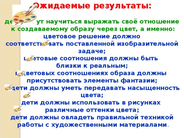 Ожидаемые результаты:   дети могут научиться выражать своё отношение  к создаваемому образу через цвет, а именно:  цветовое решение должно соответствовать поставленной изобразительной задаче; цветовые соотношения должны быть близки к реальным; в цветовых соотношениях образа должны присутствовать элементы фантазии;  дети должны уметь передавать насыщенность цвета; дети должны использовать в рисунках различные оттенки цвета; дети должны овладеть правильной техникой  работы с художественными материалами . 