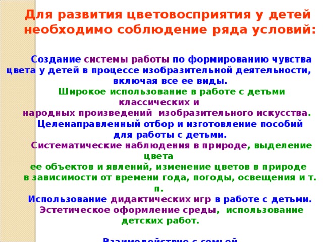  Для развития цветовосприятия у детей необходимо соблюдение ряда условий:   Создание системы работы по формированию чувства цвета у детей в процессе изобразительной деятельности, включая все ее виды.  Широкое использование в работе с детьми классических и народных произведений изобразительного искусства .   Целенаправленный отбор и изготовление пособий для работы с детьми.  Систематические наблюдения в природе , выделение цвета ее объектов и явлений, изменение цветов в природе в зависимости от времени года, погоды, освещения и т. п.  Использование дидактических игр в работе с детьми.  Эстетическое оформление среды , использование детских работ.   Взаимодействие с семьей. 