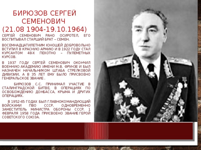 Бирюзов Сергей Семенович  (21.08 1904-19.10.1964)   Сергей семенович рано осиротел, его воспитывал старший брат – семен. Восемнадцатилетним юношей добровольно вступил в красную армию и в 1922 году стал курсантом 48-х пехотно – пулеметных курсов. В 1937 году сергей Семенович окончил военную академию имени М.В. Фрунзе и был назначен начальником штаба стрелковой дивизии, а в 35 лет ему было присвоено генеральское звание .  Бирюзов С.С. Принимал участие в сталинградской битве, в операциях по освобождению Донбасса, Крыма и других операциях.  в 1952-65 годах был Главнокомандующий войсками ПВО ссср, одновременно заместитель министра обороны СССР. 1 февраля 1958 года присвоено звание Герой Советского Союза. 