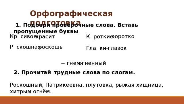 Орфографическая подготовка.  1. Подбери проверочные слова. Вставь пропущенные буквы . Кр сивое- коротко Р скошная- красит К роткие- роскошь Гла ки- глазок -- гнем- огненный 2. Прочитай  трудные слова по слогам. Роскошный, Патрикеевна, плутовка, рыжая хищница, хитрым огнём. 