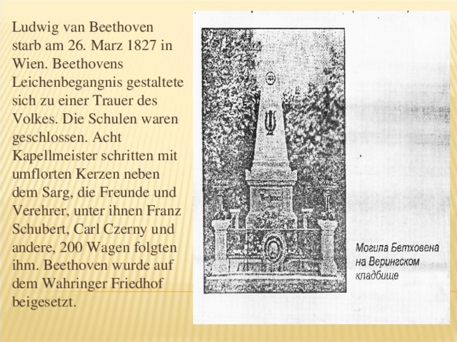 Ludwig van Beethoven starb am 26. Marz 1827 in Wien. Beethovens Leichenbegangnis gestaltete sich zu einer Trauer des Volkes. Die Schulen waren geschlossen. Acht Kapellmeister schritten mit umflorten Kerzen neben dem Sarg, die Freunde und Verehrer, unter ihnen Franz Schubert, Carl Czerny und andere, 200 Wagen folgten ihm. Beethoven wurde auf dem Wahringer Friedhof beigesetzt.