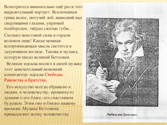 Всмотритесь внимательно ещё раз в этот выразительный портрет. Всклоченная грива волос, могучий лоб, нависший над сверлящими глазами, упрямый подбородок, твёрдо сжатые губы… Сколько неистовой силы в гордом волевом лице! Какая мощная всепроникающая мысль светится в задумчивом взгляде. Такова и музыка, которую писал великий Бетховен.  Великие идеалы воспел в своей музыке этот замечательный немецкий композитор- идеалы Свободы, Равенства и Братства.  Его искусство всегда обращено к людям, к человечеству, проникнуто думами о его благе, его счастливом будущем. Этим оно и близко нашему времени. Музыка Бетховена принадлежит всему человечеству.