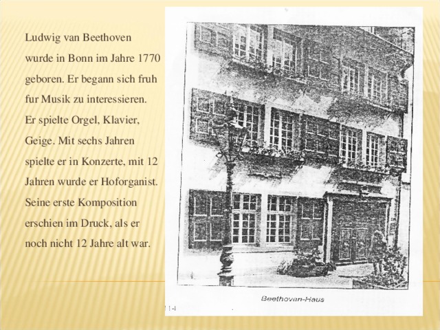 Ludwig van Beethoven wurde in Bonn im Jahre 1770 geboren. Er begann sich fruh fur Musik zu interessieren. Er spielte Orgel, Klavier, Geige. Mit sechs Jahren spielte er in Konzerte, mit 12 Jahren wurde er Hoforganist. Seine erste Komposition erschien im Druck, als er noch nicht 12 Jahre alt war.