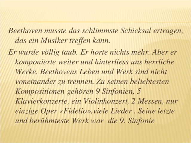Beethoven musste das schlimmste Schicksal ertragen, das ein Musiker treffen kann. Er wurde völlig taub. Er horte nichts mehr. Aber er komponierte weiter und hinterliess uns herrliche Werke. Beethovens Leben und Werk sind nicht voneinander zu trennen. Zu seinen beliebtesten Kompositionen gehören 9 Sinfonien, 5 Klavierkonzerte, ein Violinkonzert, 2 Messen, nur einzige Oper « Fidelio » ,viele Lieder . Seine letzte und berühmteste Werk war die 9. Sinfonie