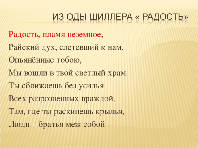 Радость, пламя неземное , Райский дух, слетевший к нам, Опьянённые тобою, Мы вошли в твой светлый храм. Ты сближаешь без усилья Всех разрозненных враждой, Там, где ты раскинешь крылья, Люди – братья меж собой
