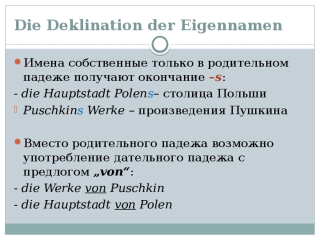 Die Deklination der Eigennamen Имена собственные только в родительном падеже получают окончание –s : - die Hauptstadt Polen s – столица Польши Puschkin s Werke – произведения Пушкина Вместо родительного падежа возможно употребление дательного падежа с предлогом „von“ : - die Werke von Puschkin - die Hauptstadt von Polen 