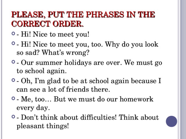 PLEASE, PUT THE PHRASES IN THE CORRECT ORDER. - Hi! Nice to meet you! - Hi! Nice to meet you, too. Why do you look so sad? What’s wrong? - Our summer holidays are over. We must go to school again. - Oh, I’m glad to be at school again because I can see a lot of friends there. - Me, too… But we must do our homework every day. - Don’t think about difficulties! Think about pleasant things! 