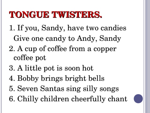 TONGUE TWISTERS . 1. If you, Sandy, have two candies  Give one candy to Andy, Sandy 2. A cup of coffee from a copper coffee pot 3. A little pot is soon hot 4. Bobby brings bright bells 5. Seven Santas sing silly songs 6 . Chilly children cheerfully chant 