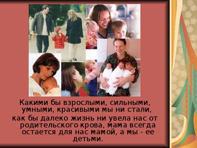 Какими бы взрослыми, сильными, умными, красивыми мы ни стали, как бы далеко жизнь ни увела нас от родительского крова, мама всегда остается для нас мамой, а мы - ее детьми.