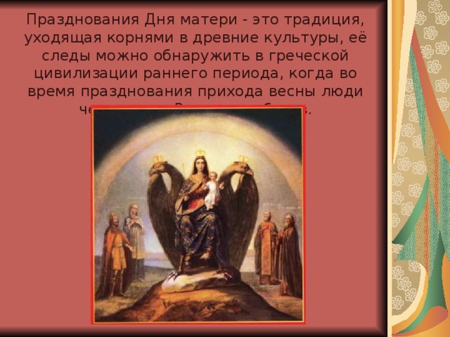 Празднования Дня матери - это традиция, уходящая корнями в древние культуры, её следы можно обнаружить в греческой цивилизации раннего периода, когда во время празднования прихода весны люди чествовали Рею - мать богов.