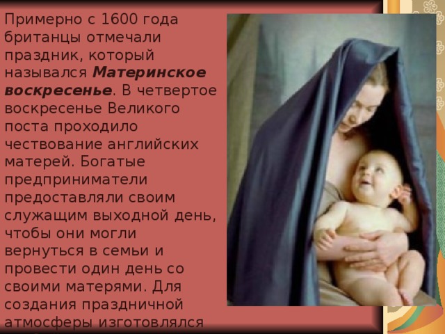 Примерно с 1600 года британцы отмечали праздник, который назывался Материнское воскресенье . В четвертое воскресенье Великого поста проходило чествование английских матерей. Богатые предприниматели предоставляли своим служащим выходной день, чтобы они могли вернуться в семьи и провести один день со своими матерями. Для создания праздничной атмосферы изготовлялся особый кекс с цукатами и коринкой, который назывался материнским.