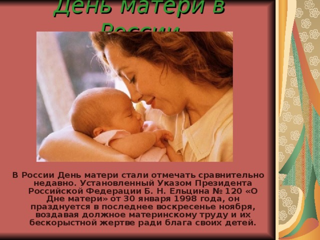 День матери в России В России День матери стали отмечать сравнительно недавно. Установленный Указом Президента Российской Федерации Б. Н. Ельцина № 120 «О Дне матери» от 30 января 1998 года, он празднуется в последнее воскресенье ноября, воздавая должное материнскому труду и их бескорыстной жертве ради блага своих детей.