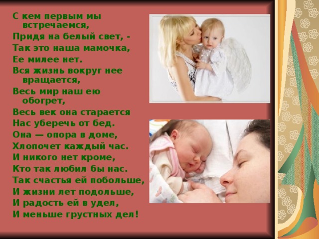 С кем первым мы встречаемся, Придя на белый свет, - Так это наша мамочка, Ее милее нет. Вся жизнь вокруг нее вращается, Весь мир наш ею обогрет, Весь век она старается Нас уберечь от бед. Она — опора в доме, Хлопочет каждый час. И никого нет кроме, Кто так любил бы нас. Так счастья ей побольше, И жизни лет подольше, И радость ей в удел, И меньше грустных дел!