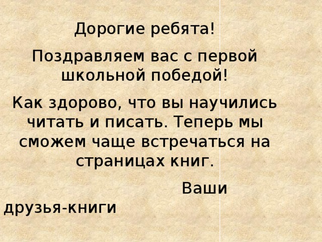 Дорогие ребята! Поздравляем вас с первой школьной победой! Как здорово, что вы научились читать и писать. Теперь мы сможем чаще встречаться на страницах книг.  Ваши друзья-книги 