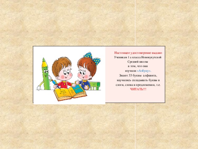 Настоящее удостоверение выдано Ученикам 1 а класса Новонукутской Средней школы в том, что они изучили «Азбуку». Знают 33 буквы алфавита, научились складывать буквы в слоги, слова в предложения, т.е . ЧИТАТЬ!!! 