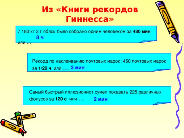 Из «Книги рекордов Гиннесса» 7 180 кг 3 г яблок было собрано одним человеком за 480 мин  или … 8 ч Рекорд по наклеиванию почтовых марок: 450 почтовых марок за 1/20 ч или … 3 мин Самый быстрый иллюзионист сумел показать 225 различных фокусов за 120 с или … 2 мин 