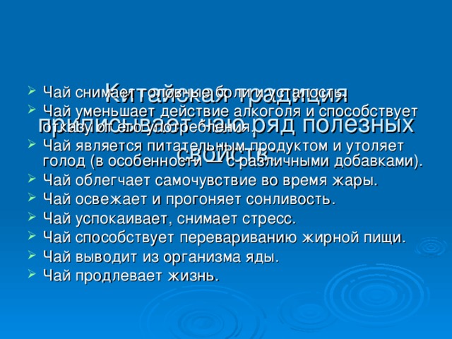  Китайская традиция приписывает чаю ряд полезных свойств:   Чай снимает головные боли и усталость. Чай уменьшает действие алкоголя и способствует отказу от его употребления. Чай является питательным продуктом и утоляет голод (в особенности — с различными добавками). Чай облегчает самочувствие во время жары. Чай освежает и прогоняет сонливость. Чай успокаивает, снимает стресс. Чай способствует перевариванию жирной пищи. Чай выводит из организма яды. Чай продлевает жизнь. 
