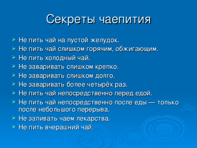 Секреты чаепития Не пить чай на пустой желудок. Не пить чай слишком горячим, обжигающим. Не пить холодный чай. Не заваривать слишком крепко. Не заваривать слишком долго. Не заваривать более четырёх раз. Не пить чай непосредственно перед едой. Не пить чай непосредственно после еды — только после небольшого перерыва. Не запивать чаем лекарства. Не пить вчерашний чай. 