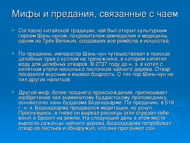 Мифы и предания, связанные с чаем   Согласно китайской традиции, чай был открыт культурным героем Шэнь-нуном, покровителем земледелия и медицины, одним из Трёх Великих, создавших все ремёсла и искусства.  По преданию, император Шэнь-нун путешествовал в поисках целебных трав с котлом на треножнике, в котором кипятил воду для целебных отваров. В 2737 году до н. э. в котел с кипятком упали несколько листочков чайного дерева. Отвар показался вкусным и вызвал бодрость. С тех пор Шэнь-нун не пил других напитков.  Другой миф, более позднего происхождения, приписывает изобретение чая знаменитому буддистскому проповеднику, основателю чань-буддизма Бодхидхарме. По преданию, в 519 г. н. э. Бодхидхарма предавался медитации, но уснул. Проснувшись, в гневе он вырвал ресницы (или отрезал себе веки) и бросил на землю. На следующий день в этом месте выросли саженцы чайного дерева. Бодхидхарма попробовал отвар из листьев и обнаружил, что они прогоняют сон.  