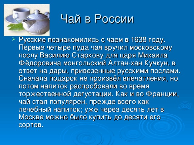 Чай в России Русские познакомились с чаем в 1638 году. Первые четыре пуда чая вручил московскому послу Василию Старкову для царя Михаила Фёдоровича монгольский Алтан-хан Кучкун, в ответ на дары, привезенные русскими послами. Сначала подарок не произвёл впечатления, но потом напиток распробовали во время торжественной дегустации. Как и во Франции, чай стал популярен, прежде всего как лечебный напиток; уже через десять лет в Москве можно было купить до десяти его сортов. 