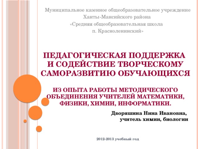 Муниципальное казенное общеобразовательное учреждение Ханты-Мансийского района «Средняя общеобразовательная школа п. Красноленинский» Педагогическая поддержка  и содействие творческому саморазвитию обучающихся   Из опыта работы методического объединения учителей математики, физики, химии, информатики. Дворяшина Нина Ивановна, учитель химии, биологии 2012-2013 учебный год