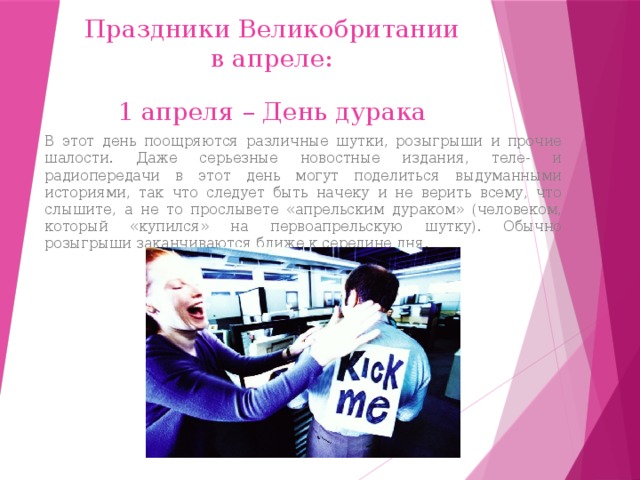 Праздники Великобритании в апреле: 1 апреля – День дурака В этот день поощряются различные шутки, розыгрыши и прочие шалости. Даже серьезные новостные издания, теле- и радиопередачи в этот день могут поделиться выдуманными историями, так что следует быть начеку и не верить всему, что слышите, а не то прослывете «апрельским дураком» (человеком, который «купился» на первоапрельскую шутку). Обычно розыгрыши заканчиваются ближе к середине дня. 