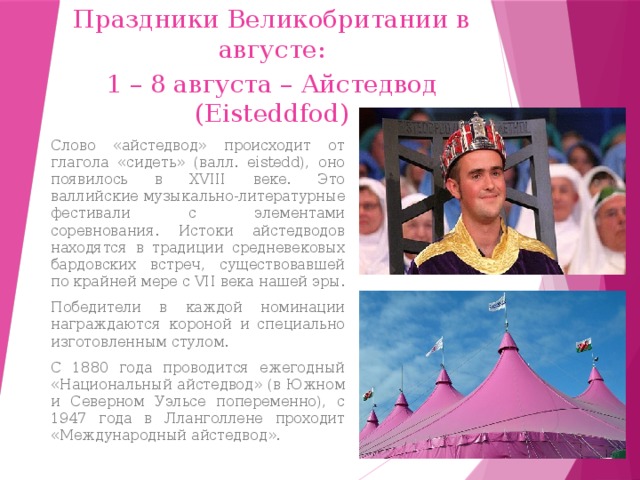 Праздники Великобритании в августе: 1 – 8 августа – Айстедвод (Eisteddfod) Слово «айстедвод» происходит от глагола «сидеть» (валл. eistedd), оно появилось в XVIII веке. Это валлийские музыкально-литературные фестивали с элементами соревнования. Истоки айстедводов находятся в традиции средневековых бардовских встреч, существовавшей по крайней мере с VII века нашей эры. Победители в каждой номинации награждаются короной и специально изготовленным стулом. С 1880 года проводится ежегодный «Национальный айстедвод» (в Южном и Северном Уэльсе попеременно), с 1947 года в Лланголлене проходит «Международный айстедвод». 