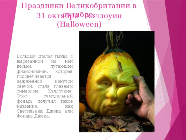 Праздники Великобритании в октябре: 31 октября - Хэллоуин (Halloween) Большая спелая тыква, с вырезанной на ней весьма пугающей физиономией, которая подсвечивается зажженной изнутри свечой, стала главным символом Хэллоуина. Этот самодельный фонарь получил такое название, как Светильник Джека или Фонарь Джека. 