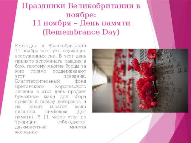 Праздники Великобритании в ноябре: 11 ноября – День памяти (Remembrance Day) Ежегодно в Великобритании 11 ноября чествуют служащих вооруженных сил. В этот день принято вспоминать павших в бою, поэтому многие борцы за мир горячо поддерживают этот праздник. Благотворительный фонд Британского Королевского легиона в этот день продает бумажные маки для сбора средств в пользу ветеранов и их семей (цветок мака является символом Дня памяти). В 11 часов утра по традиции соблюдается двухминутная минута молчания. 