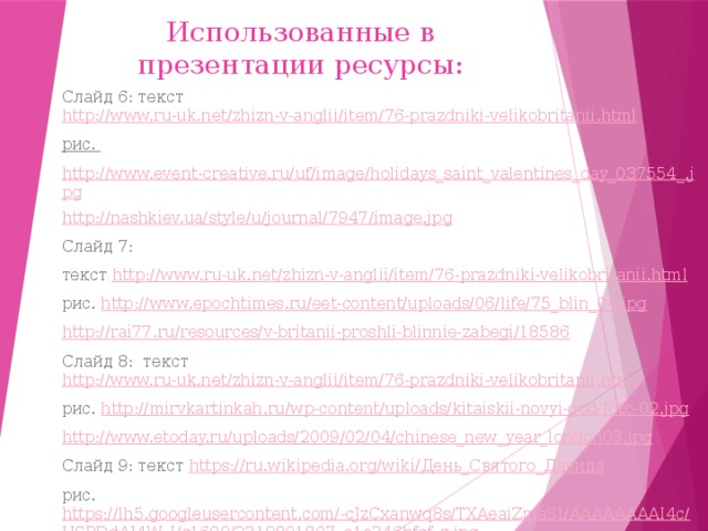 Использованные в презентации ресурсы: Слайд 6: текст http://www.ru-uk.net/zhizn-v-anglii/item/76-prazdniki-velikobritanii.html рис. http://www.event-creative.ru/uf/image/holidays_saint_valentines_day_037554_.jpg http://nashkiev.ua/style/u/journal/7947/image.jpg Слайд 7: текст http://www.ru-uk.net/zhizn-v-anglii/item/76-prazdniki-velikobritanii.html рис. http://www.epochtimes.ru/eet-content/uploads/06/life/75_blin_04.jpg http://rai77.ru/resources/v-britanii-proshli-blinnie-zabegi/18586 Слайд 8: текст http://www.ru-uk.net/zhizn-v-anglii/item/76-prazdniki-velikobritanii.html рис. http://mirvkartinkah.ru/wp-content/uploads/kitaiskii-novyi-god-foto-02.jpg http://www.etoday.ru/uploads/2009/02/04/chinese_new_year_london03.jpg Слайд 9: текст https://ru.wikipedia.org/wiki/ День_Святого_Давида рис. https://lh5.googleusercontent.com/-cJzCxanwq8s/TXAeaiZmaSI/AAAAAAAAI4c/USPDdAJ4W_I/s1600/2319801807_e1a346bfcf_z.jpg 