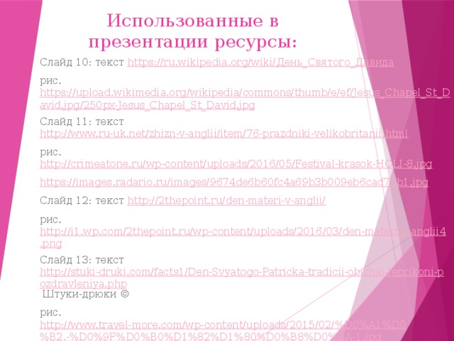 Использованные в презентации ресурсы: Слайд 10: текст https://ru.wikipedia.org/wiki/ День_Святого_Давида рис. https://upload.wikimedia.org/wikipedia/commons/thumb/e/ef/Jesus_Chapel_St_David.jpg/250px-Jesus_Chapel_St_David.jpg Слайд 11: текст http://www.ru-uk.net/zhizn-v-anglii/item/76-prazdniki-velikobritanii.html рис. http://crimeatone.ru/wp-content/uploads/2016/05/Festival-krasok-HOLI-8.jpg https://images.radario.ru/images/9674de6b60fc4a69b3b009eb6cad73b1.jpg Слайд 12: текст http://2thepoint.ru/den-materi-v-anglii/ рис. http://i1.wp.com/2thepoint.ru/wp-content/uploads/2016/03/den-materi-v-anglii4.png Слайд 13: текст http://stuki-druki.com/facts1/Den-Svyatogo-Patricka-tradicii-obichai-leprikoni-pozdravleniya.php Штуки-дрюки © рис. http://www.travel-more.com/wp-content/uploads/2015/02/%D0%A1%D0%B2.-%D0%9F%D0%B0%D1%82%D1%80%D0%B8%D0%BA-1.jpg http://www.uamodna.com/assets/articles/image/rqda34x4/fullsize.jpg 