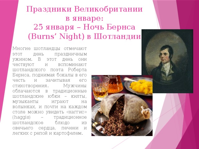 Праздники Великобритании в январе: 25 января – Ночь Бернса (Burns’ Night) в Шотландии Многие шотландцы отмечают этот день праздничным ужином. В этот день они чествуют и вспоминают шотландского поэта Роберта Бернса, поднимая бокалы в его честь и зачитывая его стихотворения. Мужчины облачаются в традиционные шотландские юбки – килты, музыканты играют на волынках, и почти на каждом столе можно увидеть «хаггис» (haggis) – традиционное шотландское блюдо из овечьего сердца, печени и легких с репой и картофелем. 