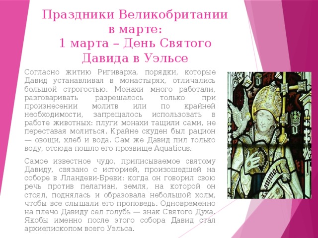 Праздники Великобритании в марте: 1 марта – День Святого Давида в Уэльсе Согласно житию Ригиварха, порядки, которые Давид устанавливал в монастырях, отличались большой строгостью. Монахи много работали, разговаривать разрешалось только при произнесении молитв или по крайней необходимости, запрещалось использовать в работе животных: плуги монахи тащили сами, не переставая молиться. Крайне скуден был рацион — овощи, хлеб и вода. Сам же Давид пил только воду, отсюда пошло его прозвище Aquaticus. Самое известное чудо, приписываемое святому Давиду, связано с историей, произошедшей на соборе в Лландеви-Бреви: когда он говорил свою речь против пелагиан, земля, на которой он стоял, поднялась и образовала небольшой холм, чтобы все слышали его проповедь. Одновременно на плечо Давиду сел голубь — знак Святого Духа. Якобы именно после этого собора Давид стал архиепископом всего Уэльса. 