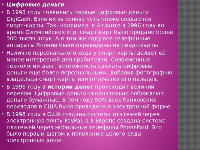 Цифровые деньги В 1993 году появились первые цифровые деньги DigiCash. Взяв их за основу чуть позже создаются смарт-карты. Так, например, в Атланте в 1996 году во время Олимпийских игр, смарт-карт было продано более 300 тысяч штук. А в том же году все телефонные аппараты Японии были переведены на смарт-карты. Наличие персонального кода у смарт-карты делает её менее интересной для грабителей. Современные технологии дают возможность сделать цифровые деньги еще более персональными, добавив фотографию владельца смарт-карты или отпечатки его пальцев. В 1995 году в  истории денег  происходит великий перелом. Цифровые деньги окончательно побеждают деньги бумажные. В том году 90% всех банковских переводов в США было проведено в электронной форме. В 1998 году в США создана система платежей через электронную почту PayPal, а в Европе создана система платежей через мобильные телефоны PhonePaid. Это было первым шагом к появлению целого ряда электронных денег. 