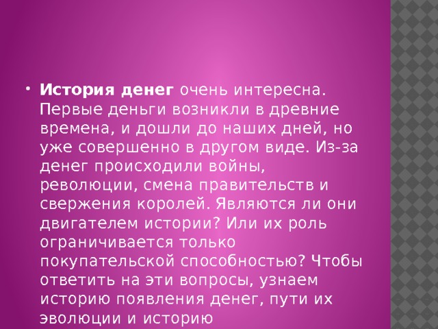 История денег очень интересна. Первые деньги возникли в древние времена, и дошли до наших дней, но уже совершенно в другом виде. Из-за денег происходили войны, революции, смена правительств и свержения королей. Являются ли они двигателем истории? Или их роль ограничивается только покупательской способностью? Чтобы ответить на эти вопросы, узнаем историю появления денег, пути их эволюции и историю распространения по всему миру. 