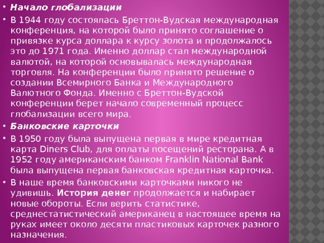 Начало глобализации В 1944 году состоялась Бреттон-Вудская международная конференция, на которой было принято соглашение о привязке курса доллара к курсу золота и продолжалось это до 1971 года. Именно доллар стал международной валютой, на которой основывалась международная торговля. На конференции было принято решение о создании Всемирного Банка и Международного Валютного Фонда. Именно с Бреттон-Вудской конференции берет начало современный процесс глобализации всего мира. Банковские карточки В 1950 году была выпущена первая в мире кредитная карта Diners Club, для оплаты посещений ресторана. А в 1952 году американским банком Franklin National Bank была выпущена первая банковская кредитная карточка. В наше время банковскими карточками никого не удивишь.  История денег  продолжается и набирает новые обороты. Если верить статистике, среднестатистический американец в настоящее время на руках имеет около десяти пластиковых карточек разного назначения. 