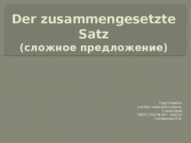 Der zusammengesetzte Satz  (сложное предложение) Подготовила: учитель немецкого языка 1 категории  МБОУ СОШ № 46 г. Калуги Селиванова И.В. 