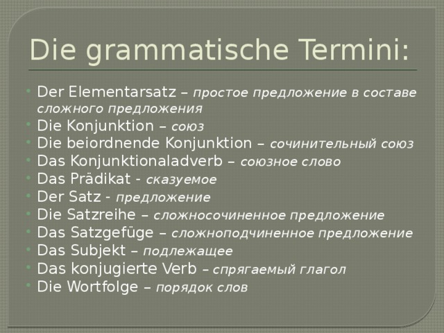 Die grammatische Termini: Der Elementarsatz – простое предложение в составе сложного предложения Die Konjunktion – союз Die beiordnende Konjunktion – сочинительный союз Das Konjunktionaladverb – союзное слово Das Prädikat - сказуемое Der Satz - предложение Die Satzreihe – сложносочиненное предложение Das Satzgefüge – сложноподчиненное предложение Das Subjekt – подлежащее Das konjugierte Verb – спрягаемый глагол Die Wortfolge – порядок слов 