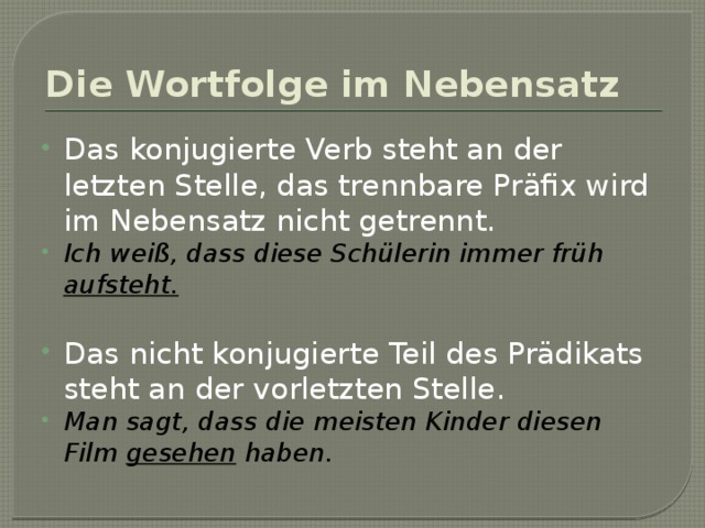 Die Wortfolge im Nebensatz Das konjugierte Verb steht an der letzten Stelle, das trennbare Präfix wird im Nebensatz nicht getrennt. Ich weiß, dass diese Schülerin immer früh aufsteht. Das nicht konjugierte Teil des Prädikats steht an der vorletzten Stelle. Man sagt, dass die meisten Kinder diesen Film gesehen haben. 