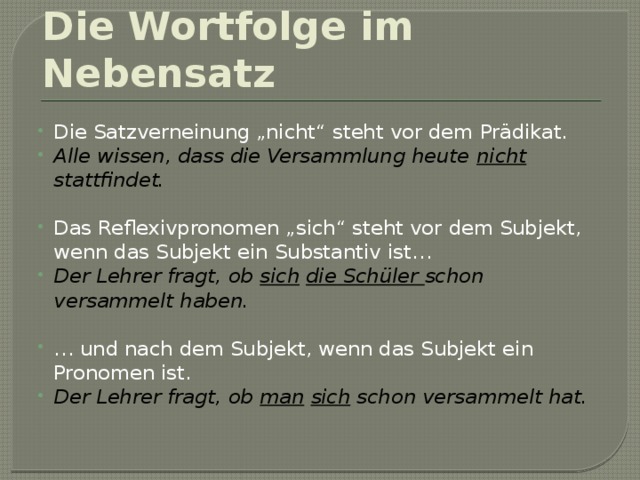 Die Wortfolge im Nebensatz Die Satzverneinung „nicht“ steht vor dem Prädikat. Alle wissen, dass die Versammlung heute nicht stattfindet. Das Reflexivpronomen „sich“ steht vor dem Subjekt, wenn das Subjekt ein Substantiv ist… Der Lehrer fragt, ob sich  die Schüler schon versammelt haben. … und nach dem Subjekt, wenn das Subjekt ein Pronomen ist. Der Lehrer fragt, ob man  sich schon versammelt hat.  