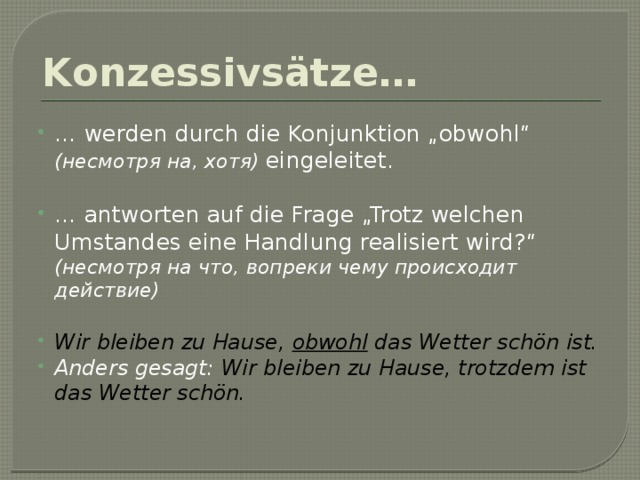 Konzessivsätze…  … werden durch die Konjunktion „obwohl“ (несмотря на, хотя) eingeleitet. … antworten auf die Frage „Trotz welchen Umstandes eine Handlung realisiert wird?“ (несмотря на что, вопреки чему происходит действие) Wir bleiben zu Hause, obwohl das Wetter schön ist. Anders gesagt: Wir bleiben zu Hause, trotzdem ist das Wetter schön. 