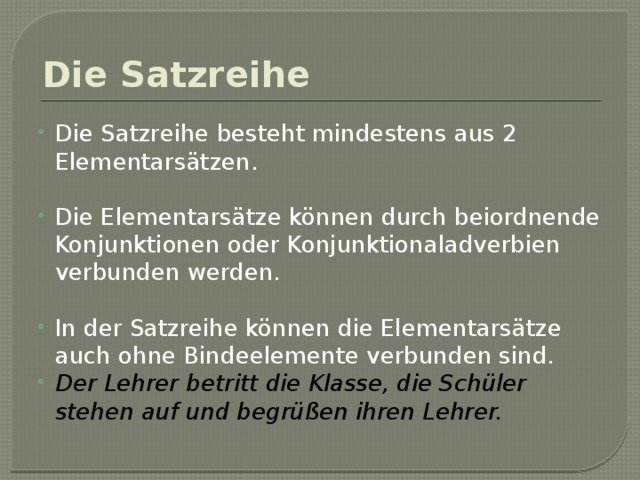 Die Satzreihe Die Satzreihe besteht mindestens aus 2 Elementarsätzen. Die Elementarsätze können durch beiordnende Konjunktionen oder Konjunktionaladverbien verbunden werden. In der Satzreihe können die Elementarsätze auch ohne Bindeelemente verbunden sind. Der Lehrer betritt die Klasse, die Schüler stehen auf und begrüßen ihren Lehrer. 