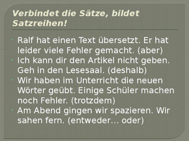 Verbindet die Sätze, bildet Satzreihen! Ralf hat einen Text übersetzt. Er hat leider viele Fehler gemacht. (aber) Ich kann dir den Artikel nicht geben. Geh in den Lesesaal. (deshalb) Wir haben im Unterricht die neuen Wörter geübt. Einige Schüler machen noch Fehler. (trotzdem) Am Abend gingen wir spazieren. Wir sahen fern. (entweder… oder) 