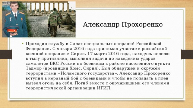  Александр Прохоренко Проходил службу в Силах специальных операций Российской Федерации. С января 2016 года принимал участие в российской военной операции в Сирии. 17 марта 2016 года, находясь неделю в тылу противника, выполнял задачи по наведению ударов самолётов ВКС России по боевикам в районе населённого пункта Тадмор (провинция Хомс, Сирия). Был обнаружен и окружён террористами «Исламского государства». Александр Прохоренко вступил в неравный бой с боевиками и чтобы не попадать в плен вызвал огонь на себя. Погиб вместе с окружившими его членами террористической организации ИГИЛ. 
