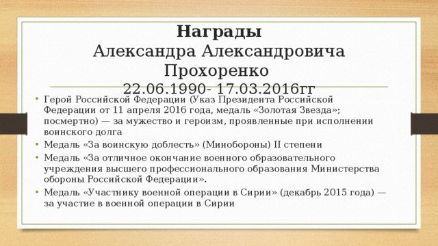 Награды  Александра Александровича Прохоренко  22.06.1990- 17.03.2016гг Герой Российской Федерации (Указ Президента Российской Федерации от 11 апреля 2016 года, медаль «Золотая Звезда»; посмертно) — за мужество и героизм, проявленные при исполнении воинского долга Медаль «За воинскую доблесть» (Минобороны) II степени Медаль «За отличное окончание военного образовательного учреждения высшего профессионального образования Министерства обороны Российской Федерации». Медаль «Участнику военной операции в Сирии» (декабрь 2015 года) — за участие в военной операции в Сирии 