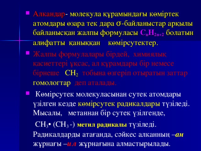 Алкандар - молекула құрамындағы көміртек атомдары өзара тек дара σ -байланыстар арқылы байланысқан жалпы формуласы C n H 2n+2   болатын алифатты қаныққан көмірсутектер. Жалпы формулалары бірдей, химиялық қасиеттері ұқсас, ал құрамдары бір немесе бірнеше СН 2  тобына өзгеріп отыратын заттар гомологтар деп аталады.  Көмірсутек молекуласынан сутек атомдары үзілген кезде көмірсутек радикалдары түзіледі. Мысалы, метаннан бір сутек үзілгенде,  СН 3 • (СН 3 -) метил радикалы  түзіледі. Радикалдарды атағанда, сәйкес алканның – ан  жұрнағы – ил  жұрнағына алмастырылады. 