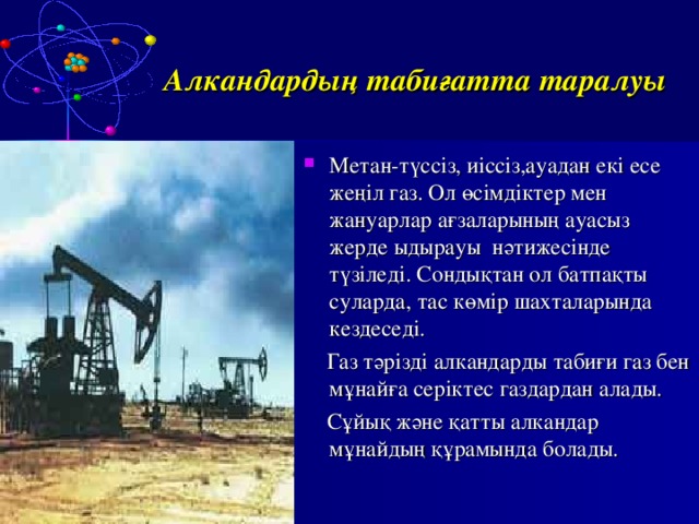 Алкандардың табиғатта таралуы Метан-түссіз, иіссіз,ауадан екі есе жеңіл газ. Ол өсімдіктер мен жануарлар ағзаларының ауасыз жерде ыдырауы нәтижесінде түзіледі. Сондықтан ол батпақты суларда, тас көмір шахталарында кездеседі.  Газ тәрізді алкандарды табиғи газ бен мұнайға серіктес газдардан алады.  Сұйық және қатты алкандар мұнайдың құрамында болады. 