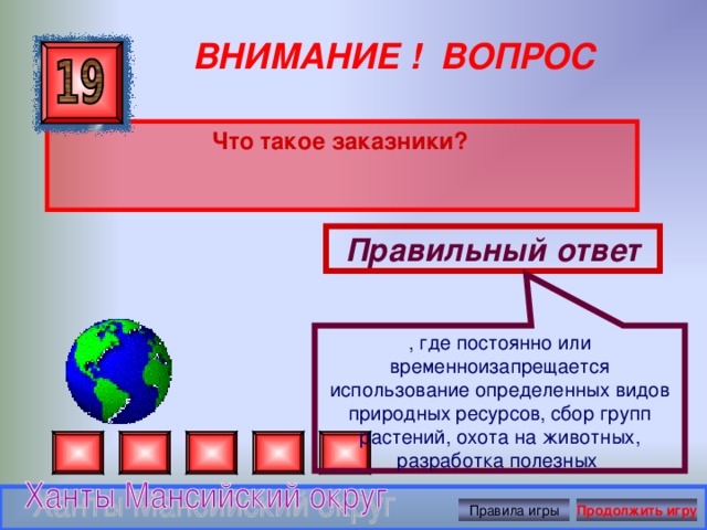 , где постоянно или временноизапрещается использование определенных видов природных ресурсов, сбор групп растений, охота на животных, разработка полезных ВНИМАНИЕ ! ВОПРОС Что такое заказники?  Правильный ответ Правила игры Продолжить игру 